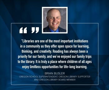 Dr. Brian Busler "Libraries are one of the most important institutions in a community as they offer open space for learning, thinking, and creativity.  Reading has always been a priority for our family, and we've enjoyed our family trips to the library.  It is truly a place where children of all ages enjoy limitless opportunities for life-long learning."