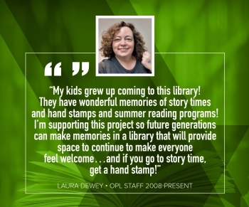 Laura Dewey "My kids grew up coming to this library!  They have wonderful memories of story times and hand stamps and summer reading programs!  I'm supporting this project so future generations can make memories in a library that will provide space to continue to make everyone feel welcome...and if you go to storytime, get a hand stamp!"