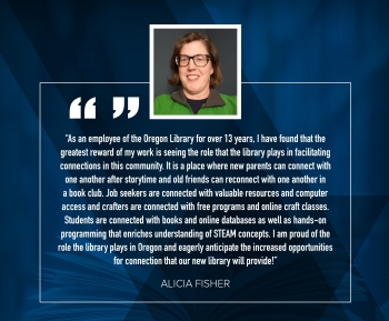 Alicia Fisher "As an employee of the Oregon Library for over 13 years, I have found that the greatest reward of my work is seeing the role that the library plays in facilitating connections in this community.  It is a place where new parents can connect with one another after storytime and old friends can reconnect with one another in a book club.  Job seekers are connected with valuable resoruces and computer access and crafters are connected with free programs and online craft classes.  Students are connected with books and online databases as well as hands-on programming that enriches understanding of STEAM concepts.  I am proud of the role the library plays in oregon and eagerly anticipate the increased opportunities for connection that our new library wil provide!"