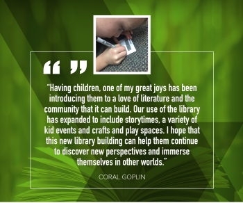 Coral Goplin "Having children, one of my great joys has been introducing them to a love of literature and the community that it can build.  Our use of the library has expanded to include storytimes, a variety of kid events and crafts and play spaces.  I hope that this new library building can help them continue to discover new perspectives and immerse themselves in other worlds."