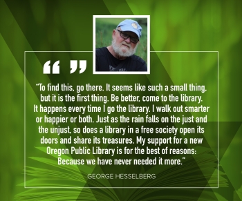 George Hesselberg "To find this, go there.  It seems like such a small thing, but it is the first thing.  Be better, come to the library.  It happens every time I go to the library.  I walk out smarter or happier or both.  Just as the rain falls onthe just and the unjust, so does a library in a free society open its doors and share its treasures.  My support for a new Oregon Public Library is for the best of reasons: Because we have never needed it more."
