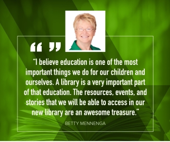Betty Mennenga "I believe education is one of the most important things we do for our children and ourselves.  A library is a very important part of that education.  The resources, events, and stories that we will be able to access in our new library are an awesome treasure."