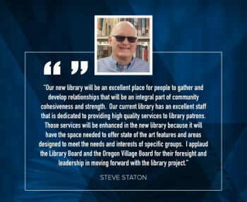 Steve Staton: "Our new library will be an excellent place for people to gather and develop relationships that will be an integral part of community cohesiveness and strength.  Our current library has an excellent staff that is dedicated to providing high quality services to library patrons.  Those services will be enhanced in the new library because it will have the space needed to offer state of the art features and areas designed to meet the needs and interests of specific groups.  I applaud the Library Board and the Oregon Village Board for their foresight and leadership in moving forward with the library project."