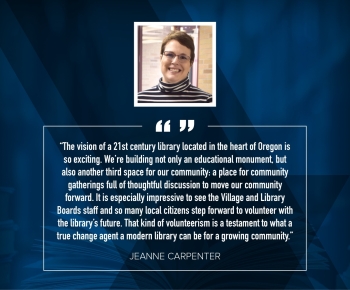 Jeanne Carpenter "The vision of a 21st century library located in the heart of Oregon is so exciting. We're building not only an educational monument, but also another third space for our community: a place for community catherings full of thoughtful discussion to move our community forward. It is especially impressive to see the Village and Library Boards, staff, and so many local citizens step forward to volunteer with the library's future. That kind of volunteerism is a testament to what a true change agent a modern library can be for a growing community."
