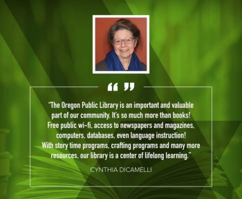 Cynthia DiCamelli "The Oregon Public Library is an important and valuable part of our community. It's so much more than books! Free public wi-fi, access to newspapers and magazines, computers, databases, even language instruction! With storytime programs, crafting programs, and many more resources, our library is a center of lifelong learning." 