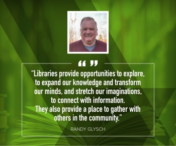 Randy Glysch "Libraries provide opportunities to explore, to expand our knowledge and transform our minds, and stretch our imaginations, to connect with information. They also provide a place to gather with others in the community."