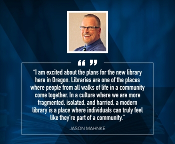 Jason Mahnke "I am excited about the plans for the new library here in Oregon. Libraries are of of the places where people from all walks of life in a community come together. In a culture where we are more fragmented, isolated, and harried, a modern library is a place where individuals can truly feel like they're part of a community."